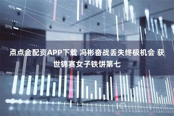 点点金配资APP下载 冯彬奋战丢失终极机会 获世锦赛女子铁饼第七