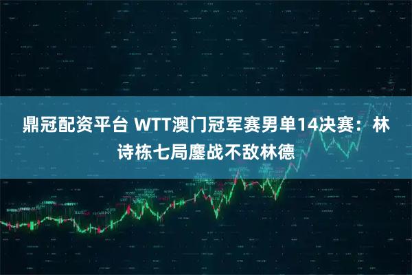 鼎冠配资平台 WTT澳门冠军赛男单14决赛：林诗栋七局鏖战不敌林德