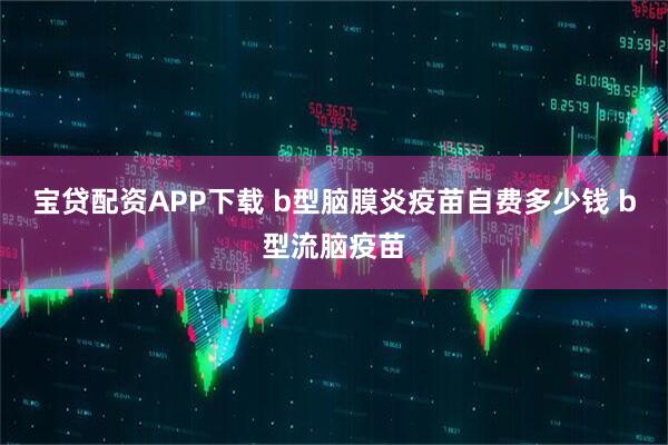 宝贷配资APP下载 b型脑膜炎疫苗自费多少钱 b型流脑疫苗