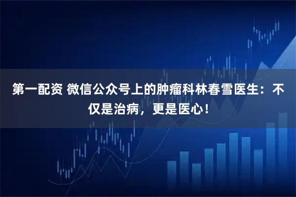 第一配资 微信公众号上的肿瘤科林春雪医生：不仅是治病，更是医心！