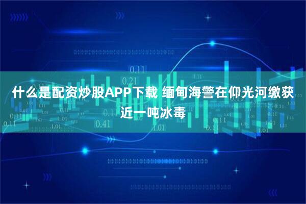 什么是配资炒股APP下载 缅甸海警在仰光河缴获近一吨冰毒