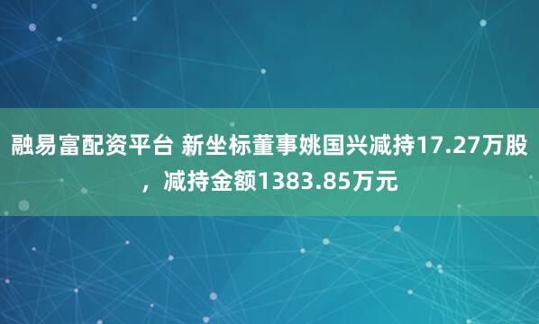 融易富配资平台 新坐标董事姚国兴减持17.27万股，减持金额1383.85万元