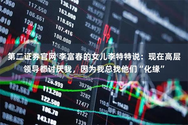 第二证券官网 李富春的女儿李特特说：现在高层领导都讨厌我，因为我总找他们“化缘”