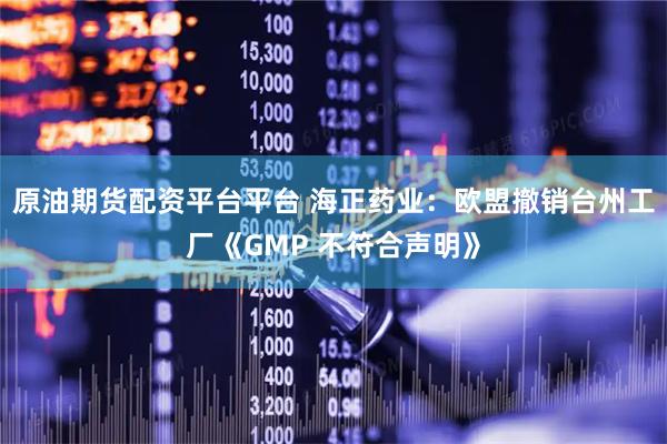 原油期货配资平台平台 海正药业：欧盟撤销台州工厂《GMP 不符合声明》