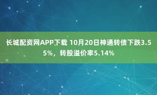 长城配资网APP下载 10月20日神通转债下跌3.55%，转股溢价率5.14%