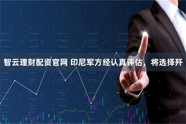 智云理财配资官网 印尼军方经认真评估，将选择歼