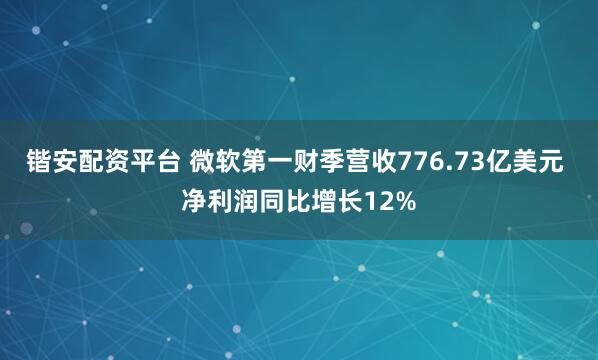 锴安配资平台 微软第一财季营收776.73亿美元 净利润同比增长12%