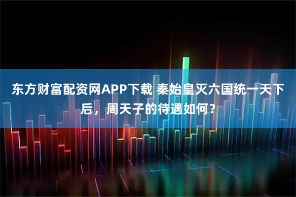 东方财富配资网APP下载 秦始皇灭六国统一天下后，周天子的待遇如何？