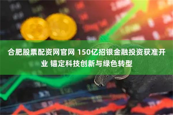 合肥股票配资网官网 150亿招银金融投资获准开业 锚定科技创新与绿色转型