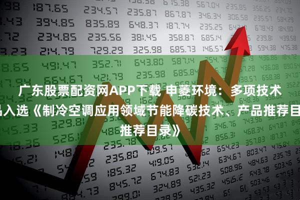 广东股票配资网APP下载 申菱环境：多项技术产品入选《制冷空调应用领域节能降碳技术、产品推荐目录》