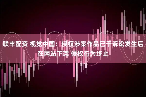 联丰配资 视觉中国：侵权涉案作品已于诉讼发生后在网站下架 侵权行为终止