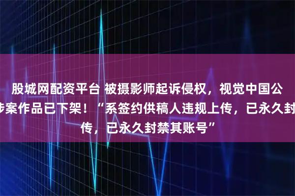 股城网配资平台 被摄影师起诉侵权，视觉中国公开致歉：涉案作品已下架！“系签约供稿人违规上传，已永久封禁其账号”