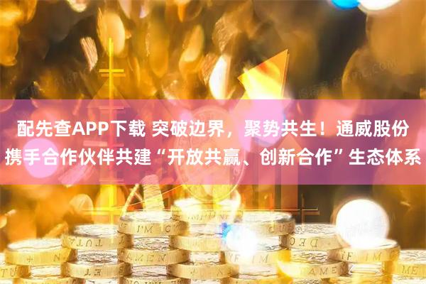 配先查APP下载 突破边界，聚势共生！通威股份携手合作伙伴共建“开放共赢、创新合作”生态体系