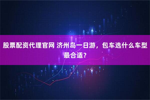 股票配资代理官网 济州岛一日游，包车选什么车型最合适？