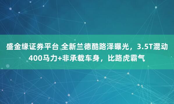 盛金缘证券平台 全新兰德酷路泽曝光，3.5T混动400马力+非承载车身，比路虎霸气