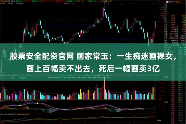 股票安全配资官网 画家常玉：一生痴迷画裸女，画上百幅卖不出去，死后一幅画卖3亿