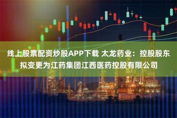 线上股票配资炒股APP下载 太龙药业：控股股东拟变更为江药集团江西医药控股有限公司