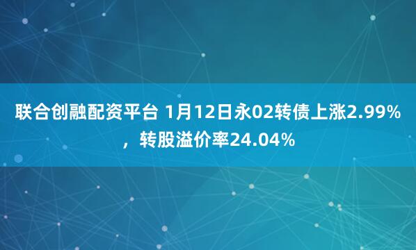 联合创融配资平台 1月12日永02转债上涨2.99%，转股溢价率24.04%