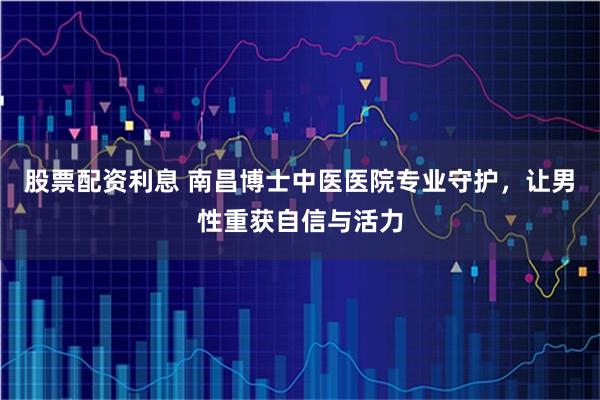 股票配资利息 南昌博士中医医院专业守护，让男性重获自信与活力