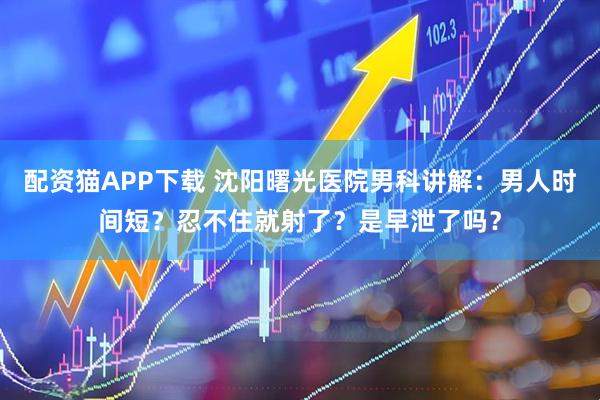 配资猫APP下载 沈阳曙光医院男科讲解：男人时间短？忍不住就射了？是早泄了吗？