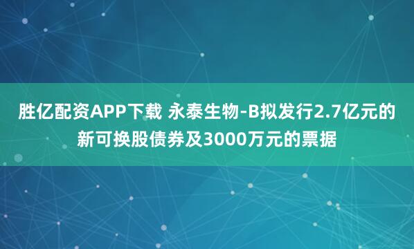 胜亿配资APP下载 永泰生物-B拟发行2.7亿元的新可换股债券及3000万元的票据