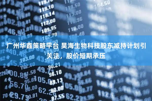 广州华鑫策略平台 昊海生物科技股东减持计划引关注，股价短期承压